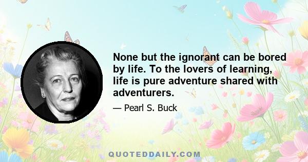 None but the ignorant can be bored by life. To the lovers of learning, life is pure adventure shared with adventurers.