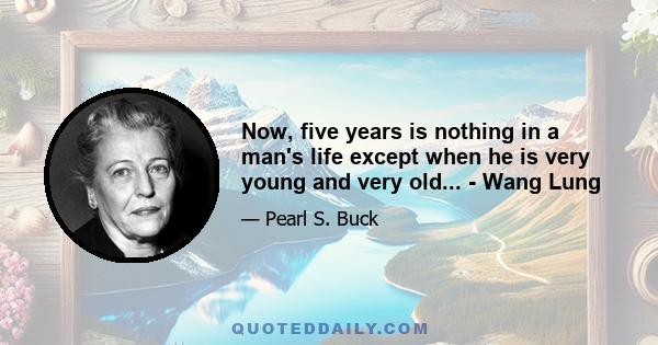 Now, five years is nothing in a man's life except when he is very young and very old... - Wang Lung