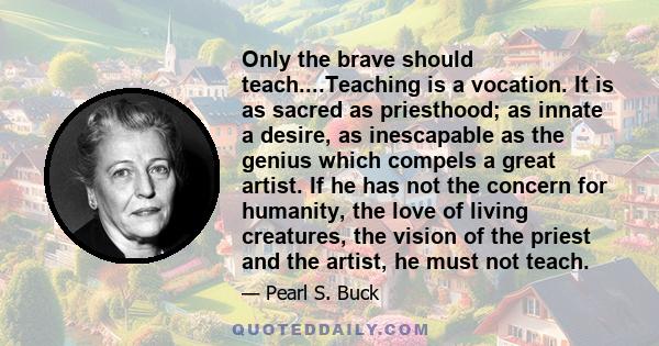 Only the brave should teach....Teaching is a vocation. It is as sacred as priesthood; as innate a desire, as inescapable as the genius which compels a great artist. If he has not the concern for humanity, the love of