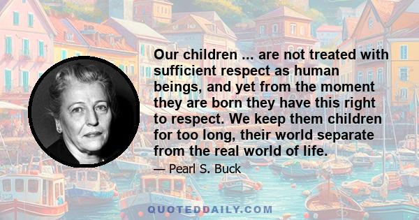 Our children ... are not treated with sufficient respect as human beings, and yet from the moment they are born they have this right to respect. We keep them children for too long, their world separate from the real