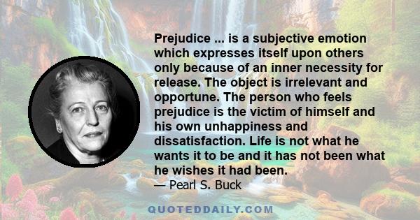 Prejudice ... is a subjective emotion which expresses itself upon others only because of an inner necessity for release. The object is irrelevant and opportune. The person who feels prejudice is the victim of himself