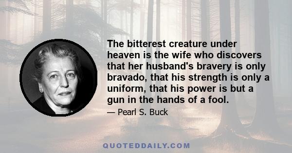 The bitterest creature under heaven is the wife who discovers that her husband's bravery is only bravado, that his strength is only a uniform, that his power is but a gun in the hands of a fool.