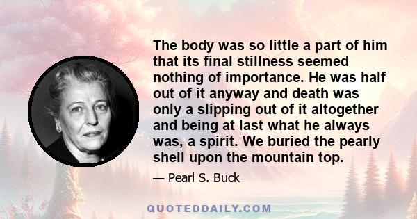 The body was so little a part of him that its final stillness seemed nothing of importance. He was half out of it anyway and death was only a slipping out of it altogether and being at last what he always was, a spirit. 