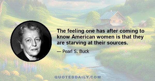 The feeling one has after coming to know American women is that they are starving at their sources.