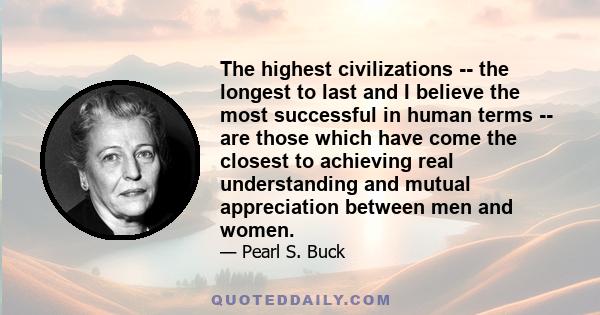 The highest civilizations -- the longest to last and I believe the most successful in human terms -- are those which have come the closest to achieving real understanding and mutual appreciation between men and women.