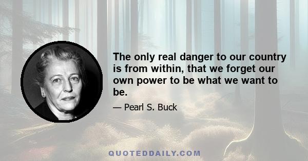 The only real danger to our country is from within, that we forget our own power to be what we want to be.