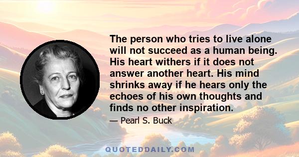 The person who tries to live alone will not succeed as a human being. His heart withers if it does not answer another heart. His mind shrinks away if he hears only the echoes of his own thoughts and finds no other