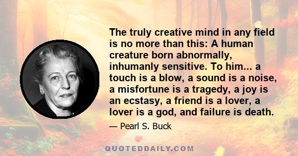 The truly creative mind in any field is no more than this: A human creature born abnormally, inhumanly sensitive. To him... a touch is a blow, a sound is a noise, a misfortune is a tragedy, a joy is an ecstasy, a friend 