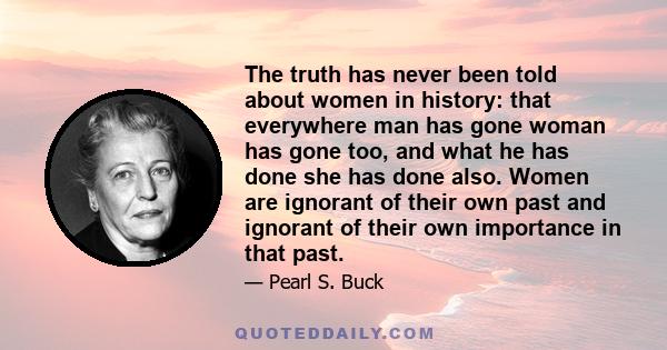 The truth has never been told about women in history: that everywhere man has gone woman has gone too, and what he has done she has done also. Women are ignorant of their own past and ignorant of their own importance in 