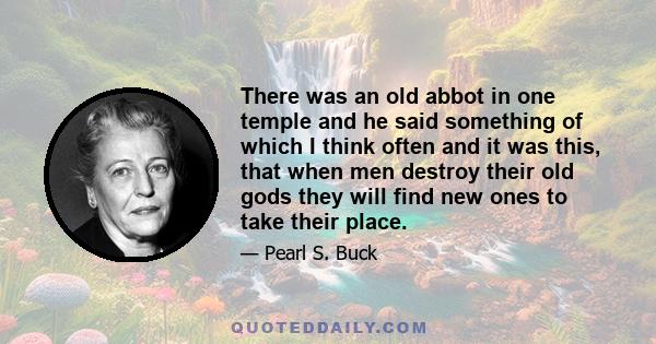 There was an old abbot in one temple and he said something of which I think often and it was this, that when men destroy their old gods they will find new ones to take their place.