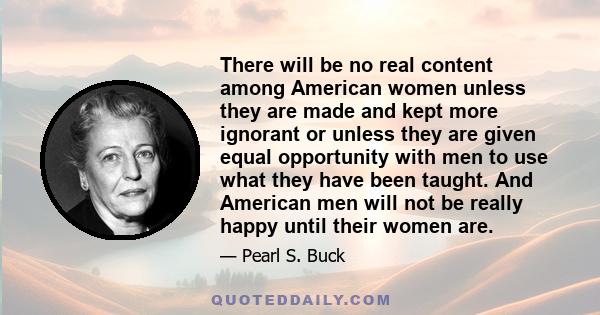 There will be no real content among American women unless they are made and kept more ignorant or unless they are given equal opportunity with men to use what they have been taught. And American men will not be really