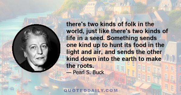 there's two kinds of folk in the world, just like there's two kinds of life in a seed. Something sends one kind up to hunt its food in the light and air, and sends the other kind down into the earth to make the roots.