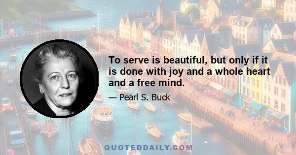 To serve is beautiful, but only if it is done with joy and a whole heart and a free mind.