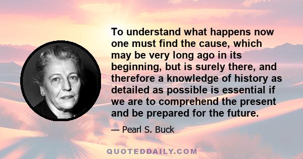 To understand what happens now one must find the cause, which may be very long ago in its beginning, but is surely there, and therefore a knowledge of history as detailed as possible is essential if we are to comprehend 