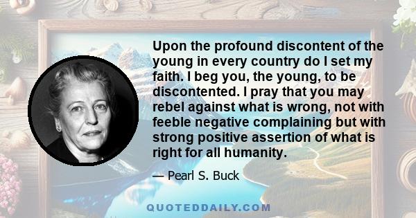 Upon the profound discontent of the young in every country do I set my faith. I beg you, the young, to be discontented. I pray that you may rebel against what is wrong, not with feeble negative complaining but with