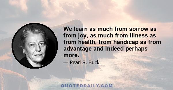 We learn as much from sorrow as from joy, as much from illness as from health, from handicap as from advantage and indeed perhaps more.