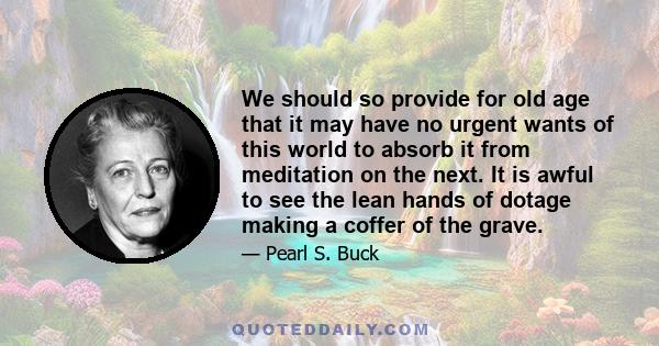 We should so provide for old age that it may have no urgent wants of this world to absorb it from meditation on the next. It is awful to see the lean hands of dotage making a coffer of the grave.