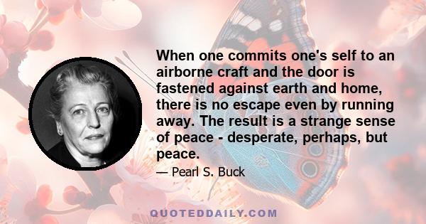 When one commits one's self to an airborne craft and the door is fastened against earth and home, there is no escape even by running away. The result is a strange sense of peace - desperate, perhaps, but peace.