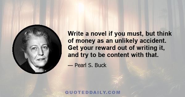 Write a novel if you must, but think of money as an unlikely accident. Get your reward out of writing it, and try to be content with that.