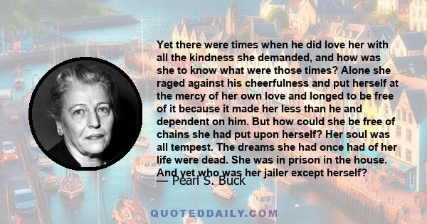 Yet there were times when he did love her with all the kindness she demanded, and how was she to know what were those times? Alone she raged against his cheerfulness and put herself at the mercy of her own love and