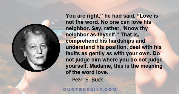 You are right,” he had said. “Love is not the word. No one can love his neighbor. Say, rather, ‘Know thy neighbor as thyself.” That is, comprehend his hardships and understand his position, deal with his faults as