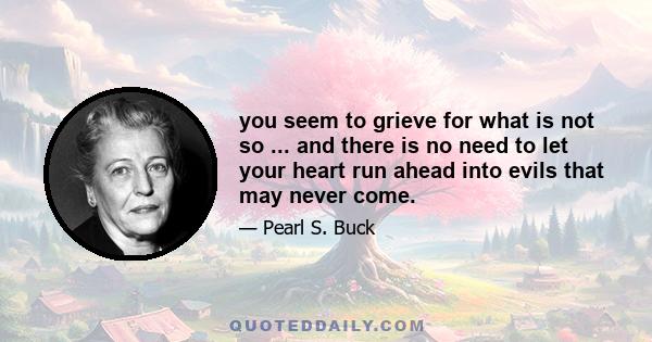 you seem to grieve for what is not so ... and there is no need to let your heart run ahead into evils that may never come.