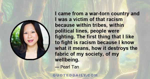 I came from a war-torn country and I was a victim of that racism because within tribes, within political lines, people were fighting. The first thing that I like to fight is racism because I know what it means, how it