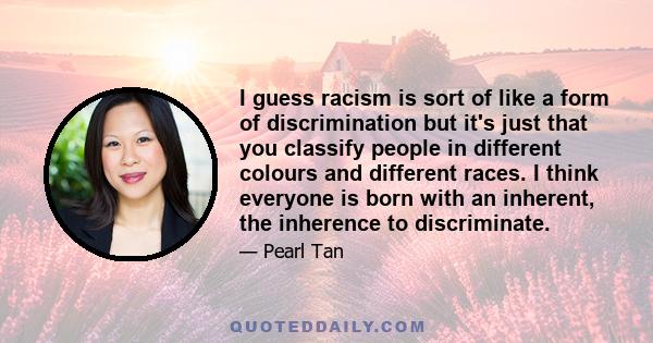 I guess racism is sort of like a form of discrimination but it's just that you classify people in different colours and different races. I think everyone is born with an inherent, the inherence to discriminate.