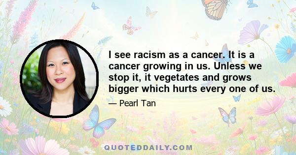 I see racism as a cancer. It is a cancer growing in us. Unless we stop it, it vegetates and grows bigger which hurts every one of us.