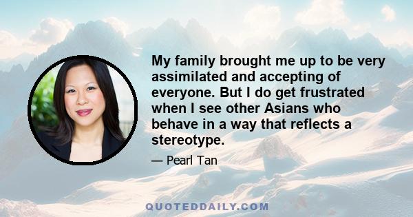 My family brought me up to be very assimilated and accepting of everyone. But I do get frustrated when I see other Asians who behave in a way that reflects a stereotype.