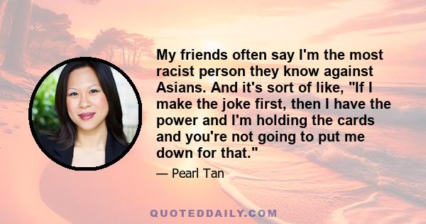 My friends often say I'm the most racist person they know against Asians. And it's sort of like, If I make the joke first, then I have the power and I'm holding the cards and you're not going to put me down for that.