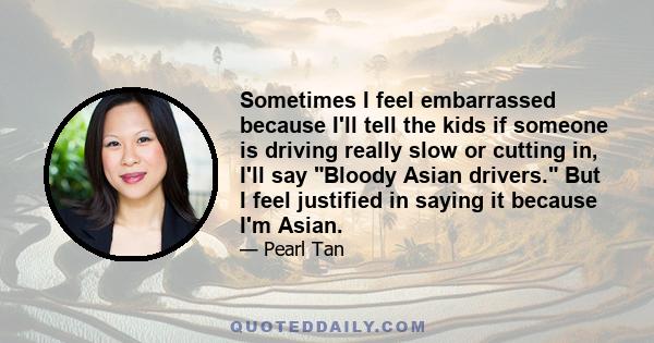 Sometimes I feel embarrassed because I'll tell the kids if someone is driving really slow or cutting in, I'll say Bloody Asian drivers. But I feel justified in saying it because I'm Asian.