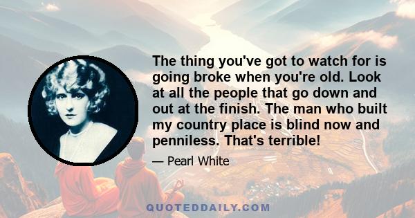 The thing you've got to watch for is going broke when you're old. Look at all the people that go down and out at the finish. The man who built my country place is blind now and penniless. That's terrible!