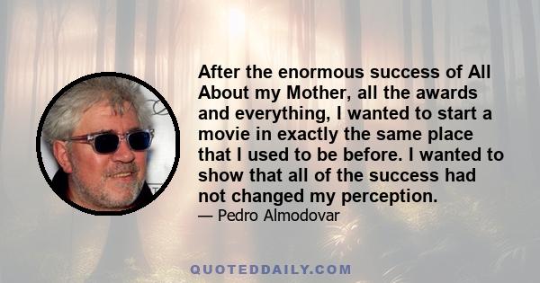 After the enormous success of All About my Mother, all the awards and everything, I wanted to start a movie in exactly the same place that I used to be before. I wanted to show that all of the success had not changed my 