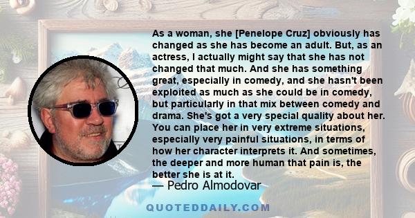 As a woman, she [Penelope Cruz] obviously has changed as she has become an adult. But, as an actress, I actually might say that she has not changed that much. And she has something great, especially in comedy, and she