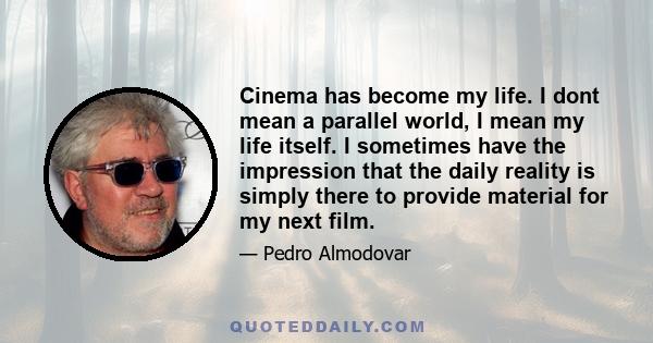 Cinema has become my life. I dont mean a parallel world, I mean my life itself. I sometimes have the impression that the daily reality is simply there to provide material for my next film.