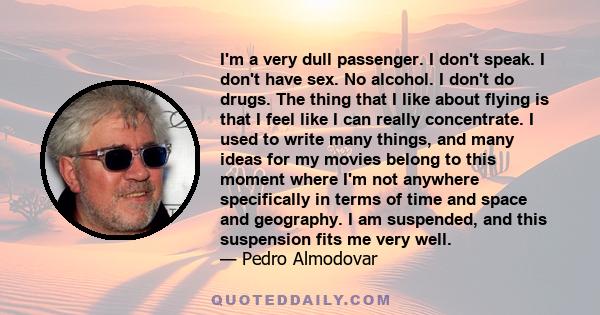 I'm a very dull passenger. I don't speak. I don't have sex. No alcohol. I don't do drugs. The thing that I like about flying is that I feel like I can really concentrate. I used to write many things, and many ideas for