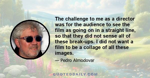 The challenge to me as a director was for the audience to see the film as going on in a straight line, so that they did not sense all of these break-ups. I did not want a film to be a collage of all these images.