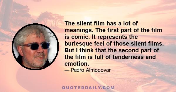 The silent film has a lot of meanings. The first part of the film is comic. It represents the burlesque feel of those silent films. But I think that the second part of the film is full of tenderness and emotion.