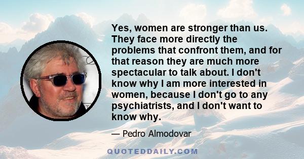 Yes, women are stronger than us. They face more directly the problems that confront them, and for that reason they are much more spectacular to talk about. I don't know why I am more interested in women, because I don't 