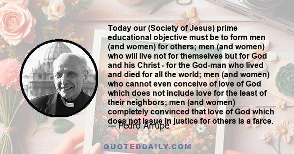 Today our (Society of Jesus) prime educational objective must be to form men (and women) for others; men (and women) who will live not for themselves but for God and his Christ - for the God-man who lived and died for