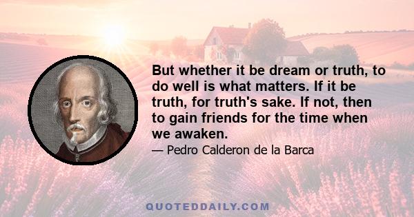 But whether it be dream or truth, to do well is what matters. If it be truth, for truth's sake. If not, then to gain friends for the time when we awaken.