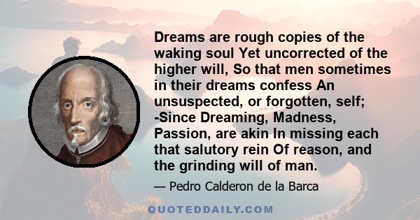 Dreams are rough copies of the waking soul Yet uncorrected of the higher will, So that men sometimes in their dreams confess An unsuspected, or forgotten, self; -Since Dreaming, Madness, Passion, are akin In missing