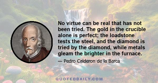 No virtue can be real that has not been tried. The gold in the crucible alone is perfect; the loadstone tests the steel, and the diamond is tried by the diamond, while metals gleam the brighter in the furnace.