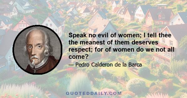 Speak no evil of women; I tell thee the meanest of them deserves respect; for of women do we not all come?