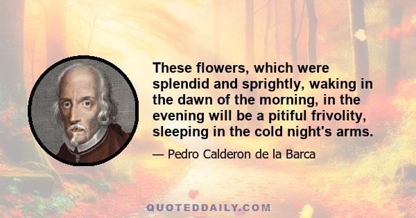 These flowers, which were splendid and sprightly, waking in the dawn of the morning, in the evening will be a pitiful frivolity, sleeping in the cold night's arms.