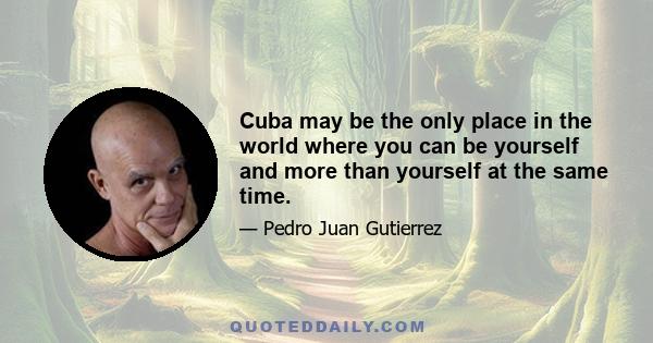 Cuba may be the only place in the world where you can be yourself and more than yourself at the same time.