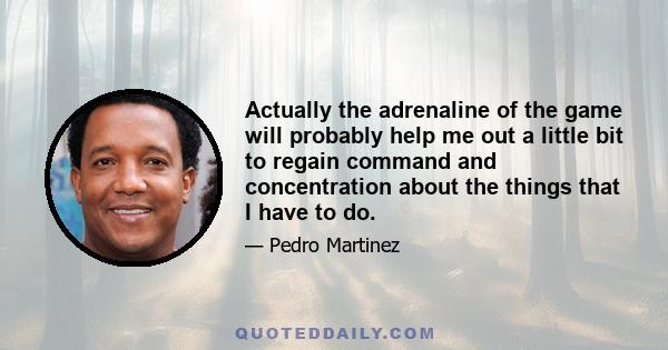 Actually the adrenaline of the game will probably help me out a little bit to regain command and concentration about the things that I have to do.