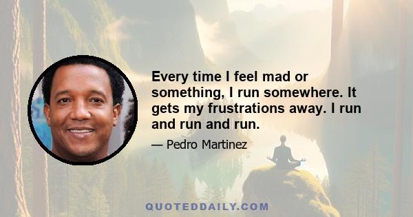 Every time I feel mad or something, I run somewhere. It gets my frustrations away. I run and run and run.