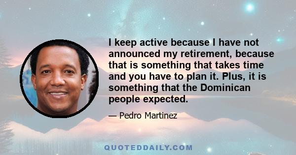 I keep active because I have not announced my retirement, because that is something that takes time and you have to plan it. Plus, it is something that the Dominican people expected.